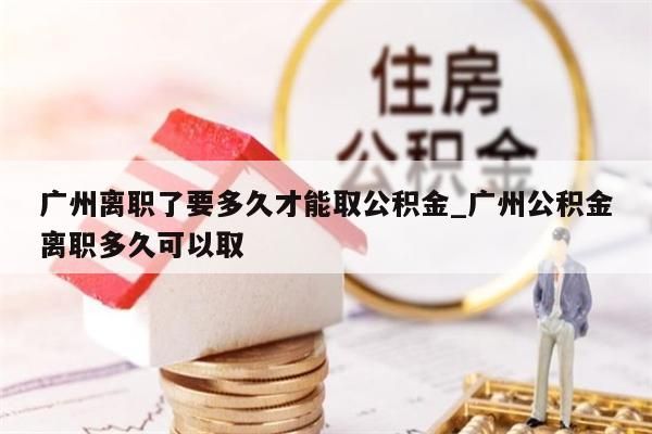 广州离职了要多久才能取公积金_广州公积金离职多久可以取