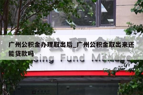 广州公积金办理取出后_广州公积金取出来还能贷款吗