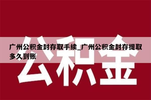 广州公积金封存取手续_广州公积金封存提取多久到账