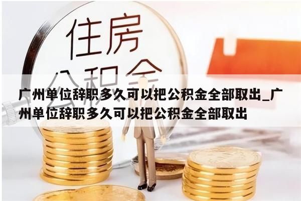 广州单位辞职多久可以把公积金全部取出_广州单位辞职多久可以把公积金全部取出