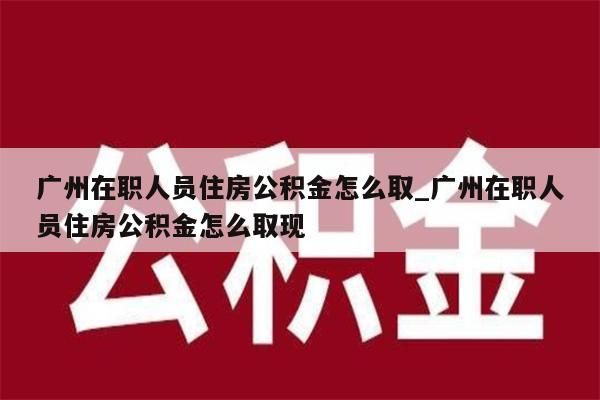 广州在职人员住房公积金怎么取_广州在职人员住房公积金怎么取现