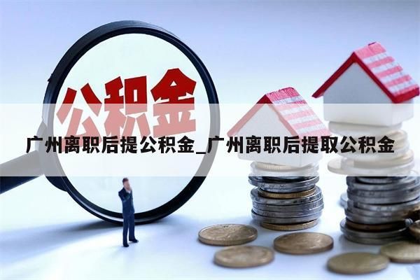 广州离职后提公积金_广州离职后提取公积金